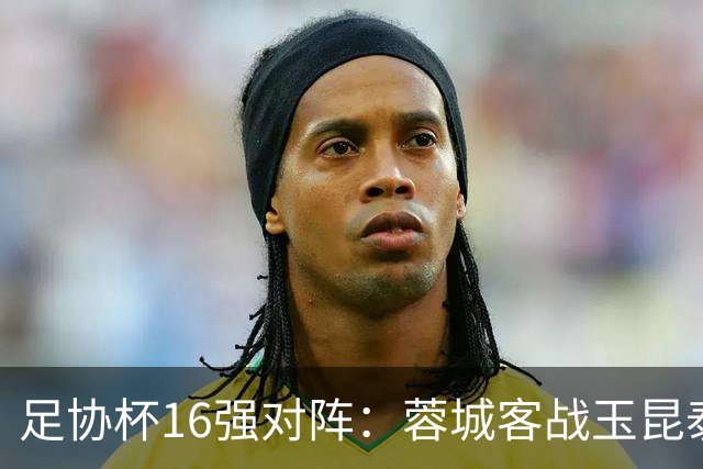 足协杯16强对阵：蓉城客战玉昆泰山战三镇 国安遭遇中乙队
