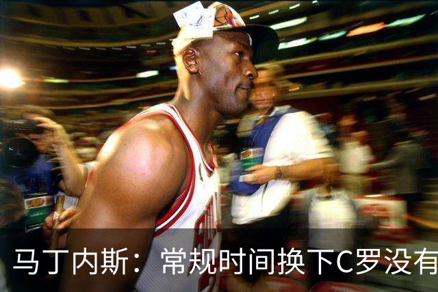 马丁内斯：常规时间换下C罗没有意义，我将带着感激和骄傲离开